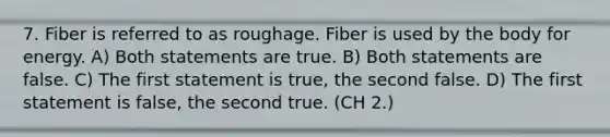 7. Fiber is referred to as roughage. Fiber is used by the body for energy. A) Both statements are true. B) Both statements are false. C) The first statement is true, the second false. D) The first statement is false, the second true. (CH 2.)