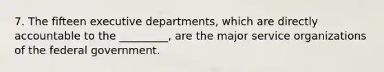 7. The fifteen executive departments, which are directly accountable to the _________, are the major service organizations of the federal government.