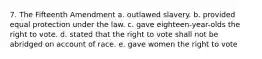 7. The Fifteenth Amendment a. outlawed slavery. b. provided equal protection under the law. c. gave eighteen-year-olds the right to vote. d. stated that the right to vote shall not be abridged on account of race. e. gave women the right to vote