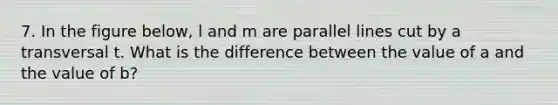 7. In the figure below, l and m are parallel lines cut by a transversal t. What is the difference between the value of a and the value of b?