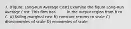 7. (Figure: Long-Run Average Cost) Examine the figure Long-Run Average Cost. This firm has _____ in the output region from B to C. A) falling marginal cost B) constant returns to scale C) diseconomies of scale D) economies of scale