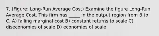 7. (Figure: Long-Run Average Cost) Examine the figure Long-Run Average Cost. This firm has _____ in the output region from B to C. A) falling marginal cost B) constant returns to scale C) diseconomies of scale D) economies of scale