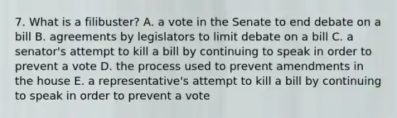 7. What is a filibuster? A. a vote in the Senate to end debate on a bill B. agreements by legislators to limit debate on a bill C. a senator's attempt to kill a bill by continuing to speak in order to prevent a vote D. the process used to prevent amendments in the house E. a representative's attempt to kill a bill by continuing to speak in order to prevent a vote