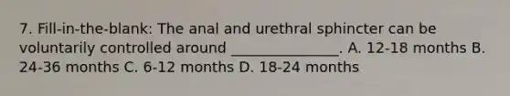 7. Fill-in-the-blank: The anal and urethral sphincter can be voluntarily controlled around _______________. A. 12-18 months B. 24-36 months C. 6-12 months D. 18-24 months