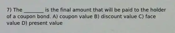 7) The ________ is the final amount that will be paid to the holder of a coupon bond. A) coupon value B) discount value C) face value D) present value