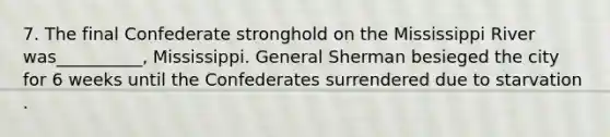 7. The final Confederate stronghold on the Mississippi River was__________, Mississippi. General Sherman besieged the city for 6 weeks until the Confederates surrendered due to starvation .