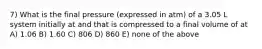 7) What is the final pressure (expressed in atm) of a 3.05 L system initially at and that is compressed to a final volume of at A) 1.06 B) 1.60 C) 806 D) 860 E) none of the above