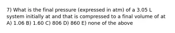 7) What is the final pressure (expressed in atm) of a 3.05 L system initially at and that is compressed to a final volume of at A) 1.06 B) 1.60 C) 806 D) 860 E) none of the above