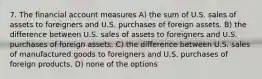 7. The financial account measures A) the sum of U.S. sales of assets to foreigners and U.S. purchases of foreign assets. B) the difference between U.S. sales of assets to foreigners and U.S. purchases of foreign assets. C) the difference between U.S. sales of manufactured goods to foreigners and U.S. purchases of foreign products. D) none of the options