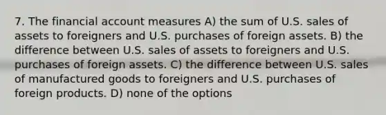 7. The financial account measures A) the sum of U.S. sales of assets to foreigners and U.S. purchases of foreign assets. B) the difference between U.S. sales of assets to foreigners and U.S. purchases of foreign assets. C) the difference between U.S. sales of manufactured goods to foreigners and U.S. purchases of foreign products. D) none of the options