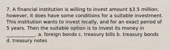 7. A financial institution is willing to invest amount 3.5 million; however, it does have some conditions for a suitable investment. This institution wants to invest locally, and for an exact period of 5 years. Then the suitable option is to invest its money in ____________. a. foreign bonds c. treasury bills b. treasury bonds d. treasury notes