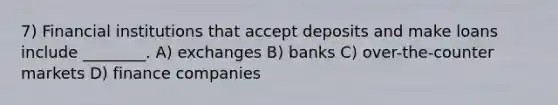 7) Financial institutions that accept deposits and make loans include ________. A) exchanges B) banks C) over-the-counter markets D) finance companies