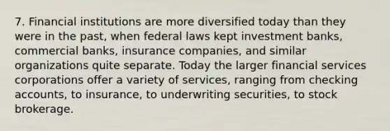 7. Financial institutions are more diversified today than they were in the past, when federal laws kept investment banks, commercial banks, insurance companies, and similar organizations quite separate. Today the larger financial services corporations offer a variety of services, ranging from checking accounts, to insurance, to underwriting securities, to stock brokerage.