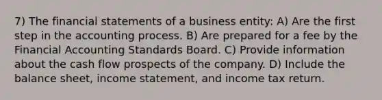 7) The financial statements of a business entity: A) Are the first step in the accounting process. B) Are prepared for a fee by the Financial Accounting Standards Board. C) Provide information about the cash flow prospects of the company. D) Include the balance sheet, income statement, and income tax return.