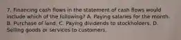 7. Financing cash flows in the statement of cash flows would include which of the following? A. Paying salaries for the month. B. Purchase of land. C. Paying dividends to stockholders. D. Selling goods or services to customers.