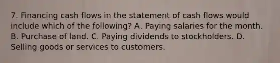 7. Financing cash flows in the statement of cash flows would include which of the following? A. Paying salaries for the month. B. Purchase of land. C. Paying dividends to stockholders. D. Selling goods or services to customers.