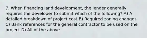 7. When financing land development, the lender generally requires the developer to submit which of the following? A) A detailed breakdown of project cost B) Required zoning changes C) Bank references for the general contractor to be used on the project D) All of the above