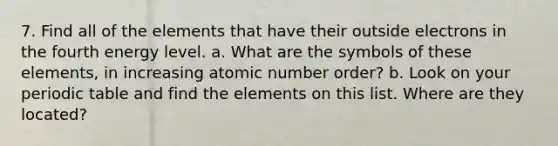 7. Find all of the elements that have their outside electrons in the fourth energy level. a. What are the symbols of these elements, in increasing atomic number order? b. Look on your periodic table and find the elements on this list. Where are they located?