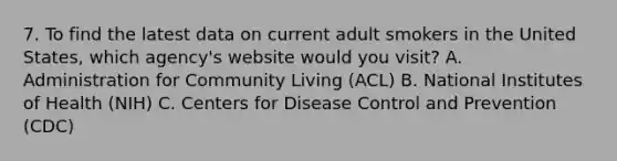 7. To find the latest data on current adult smokers in the United States, which agency's website would you visit? A. Administration for Community Living (ACL) B. National Institutes of Health (NIH) C. Centers for Disease Control and Prevention (CDC)