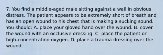 7. You find a middle-aged male sitting against a wall in obvious distress. The patient appears to be extremely short of breath and has an open wound to his chest that is making a sucking sound. You should: A. place your gloved hand over the wound. B. cover the wound with an occlusive dressing. C. place the patient on high-concentration oxygen. D. place a trauma dressing over the wound.