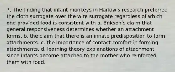 7. The finding that infant monkeys in Harlow's research preferred the cloth surrogate over the wire surrogate regardless of which one provided food is consistent with a. Erikson's claim that general responsiveness determines whether an attachment forms. b. the claim that there is an innate predisposition to form attachments. c. the importance of contact comfort in forming attachments. d. learning theory explanations of attachment since infants become attached to the mother who reinforced them with food.