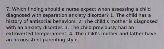 7. Which finding should a nurse expect when assessing a child diagnosed with separation anxiety disorder? 1. The child has a history of antisocial behaviors. 2. The child's mother is diagnosed with an anxiety disorder. 3. The child previously had an extroverted temperament. 4. The child's mother and father have an inconsistent parenting style.