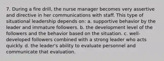 7. During a fire drill, the <a href='https://www.questionai.com/knowledge/kdQ0QHEJmc-nurse-manager' class='anchor-knowledge'>nurse manager</a> becomes very assertive and directive in her communications with staff. This type of situational leadership depends on: a. supportive behavior by the leader and immature followers. b. the development level of the followers and the behavior based on the situation. c. well-developed followers combined with a strong leader who acts quickly. d. the leader's ability to evaluate personnel and communicate that evaluation.