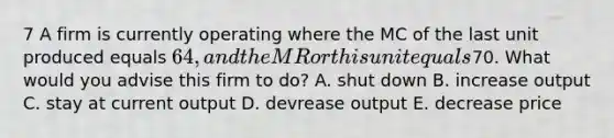 7 A firm is currently operating where the MC of the last unit produced equals 64, and the MR or this unit equals70. What would you advise this firm to do? A. shut down B. increase output C. stay at current output D. devrease output E. decrease price