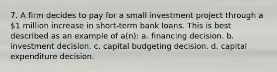 7. A firm decides to pay for a small investment project through a 1 million increase in short-term bank loans. This is best described as an example of a(n): a. financing decision. b. investment decision. c. capital budgeting decision. d. capital expenditure decision.