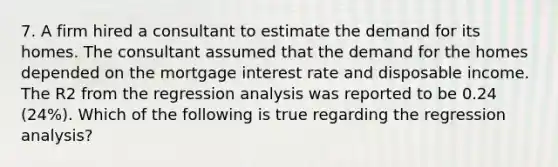 7. A firm hired a consultant to estimate the demand for its homes. The consultant assumed that the demand for the homes depended on the mortgage interest rate and disposable income. The R2 from the regression analysis was reported to be 0.24​(24%). Which of the following is true regarding the regression​ analysis?