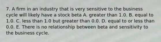 7. A firm in an industry that is very sensitive to the business cycle will likely have a stock beta A. greater than 1.0. B. equal to 1.0. C. less than 1.0 but greater than 0.0. D. equal to or less than 0.0. E. There is no relationship between beta and sensitivity to the business cycle.