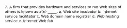 7. A firm that provides hardware and services to run Web sites of others is known as a(n) _____. a. Web site incubator b. Internet service facilitator c. Web domain name registrar d. Web hosting service e. Internet Web fab