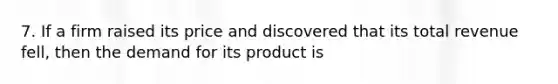 7. If a firm raised its price and discovered that its total revenue fell, then the demand for its product is