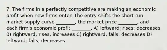 7. The firms in a perfectly competitive are making an economic profit when new firms enter. The entry shifts the short-run market supply curve ________, the market price ________, and each firm's economic profit ________. A) leftward; rises; decreases B) rightward; rises; increases C) rightward; falls; decreases D) leftward; falls; decreases