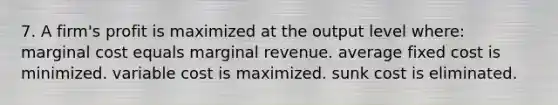 7. A firm's profit is maximized at the output level where: marginal cost equals marginal revenue. average fixed cost is minimized. variable cost is maximized. sunk cost is eliminated.