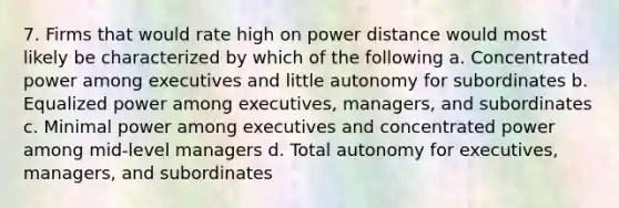 7. Firms that would rate high on power distance would most likely be characterized by which of the following a. Concentrated power among executives and little autonomy for subordinates b. Equalized power among executives, managers, and subordinates c. Minimal power among executives and concentrated power among mid-level managers d. Total autonomy for executives, managers, and subordinates