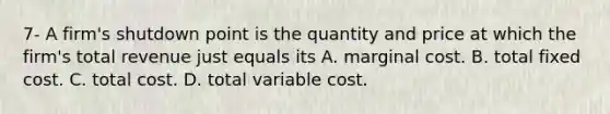 7- A​ firm's shutdown point is the quantity and price at which the​ firm's total revenue just equals its A. marginal cost. B. total fixed cost. C. total cost. D. total variable cost.