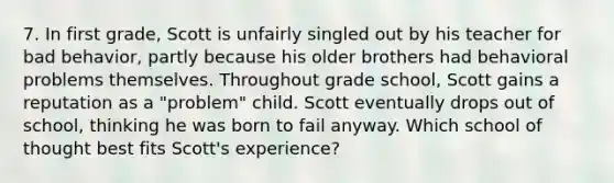 7. In first grade, Scott is unfairly singled out by his teacher for bad behavior, partly because his older brothers had behavioral problems themselves. Throughout grade school, Scott gains a reputation as a "problem" child. Scott eventually drops out of school, thinking he was born to fail anyway. Which school of thought best fits Scott's experience?