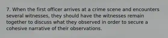 7. When the first officer arrives at a crime scene and encounters several witnesses, they should have the witnesses remain together to discuss what they observed in order to secure a cohesive narrative of their observations.