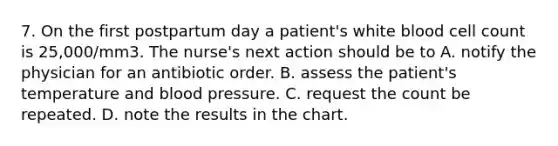 7. On the first postpartum day a patient's white blood cell count is 25,000/mm3. The nurse's next action should be to A. notify the physician for an antibiotic order. B. assess the patient's temperature and blood pressure. C. request the count be repeated. D. note the results in the chart.