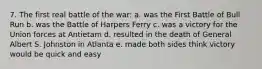 7. The first real battle of the war: a. was the First Battle of Bull Run b. was the Battle of Harpers Ferry c. was a victory for the Union forces at Antietam d. resulted in the death of General Albert S. Johnston in Atlanta e. made both sides think victory would be quick and easy