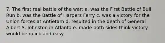 7. The first real battle of the war: a. was the First Battle of Bull Run b. was the Battle of Harpers Ferry c. was a victory for the Union forces at Antietam d. resulted in the death of General Albert S. Johnston in Atlanta e. made both sides think victory would be quick and easy