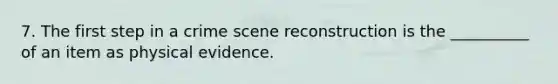 7. The first step in a crime scene reconstruction is the __________ of an item as physical evidence.