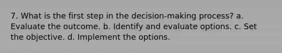 7. What is the first step in the decision-making process? a. Evaluate the outcome. b. Identify and evaluate options. c. Set the objective. d. Implement the options.