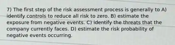 7) The first step of the risk assessment process is generally to A) identify controls to reduce all risk to zero. B) estimate the exposure from negative events. C) identify the threats that the company currently faces. D) estimate the risk probability of negative events occurring.