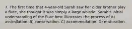 7. The first time that 4-year-old Sarah saw her older brother play a flute, she thought it was simply a large whistle. Sarah's initial understanding of the flute best illustrates the process of A) assimilation. B) conservation. C) accommodation. D) maturation.