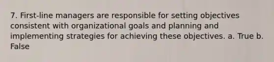 7. First-line managers are responsible for setting objectives consistent with organizational goals and planning and implementing strategies for achieving these objectives. a. True b. False