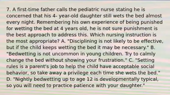 7. A first-time father calls the pediatric nurse stating he is concerned that his 4- year-old daughter still wets the bed almost every night. Remembering his own experience of being punished for wetting the bed at 4 years old, he is not sure punishment is the best approach to address this. Which nursing instruction is the most appropriate? A. "Disciplining is not likely to be effective, but if the child keeps wetting the bed it may be necessary." B. "Bedwetting is not uncommon in young children. Try to calmly change the bed without showing your frustration." C. "Setting rules is a parent's job to help the child have acceptable social behavior, so take away a privilege each time she wets the bed." D. "Nightly bedwetting up to age 12 is developmentally typical, so you will need to practice patience with your daughter."