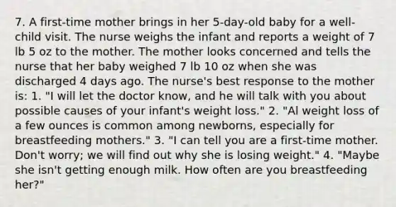 7. A first-time mother brings in her 5-day-old baby for a well-child visit. The nurse weighs the infant and reports a weight of 7 lb 5 oz to the mother. The mother looks concerned and tells the nurse that her baby weighed 7 lb 10 oz when she was discharged 4 days ago. The nurse's best response to the mother is: 1. "I will let the doctor know, and he will talk with you about possible causes of your infant's weight loss." 2. "Al weight loss of a few ounces is common among newborns, especially for breastfeeding mothers." 3. "I can tell you are a first-time mother. Don't worry; we will find out why she is losing weight." 4. "Maybe she isn't getting enough milk. How often are you breastfeeding her?"
