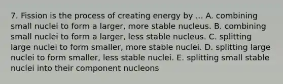 7. Fission is the process of creating energy by ... A. combining small nuclei to form a larger, more stable nucleus. B. combining small nuclei to form a larger, less stable nucleus. C. splitting large nuclei to form smaller, more stable nuclei. D. splitting large nuclei to form smaller, less stable nuclei. E. splitting small stable nuclei into their component nucleons